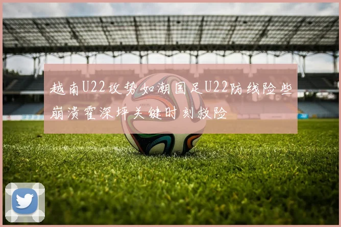 越南U22攻势如潮国足U22防线险些崩溃霍深坪关键时刻救险