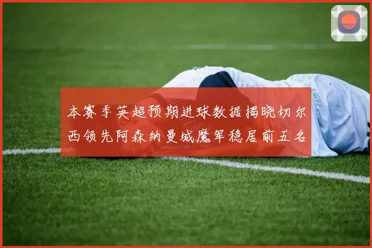 本赛季英超预期进球数据揭晓切尔西领先阿森纳曼城魔军稳居前五名