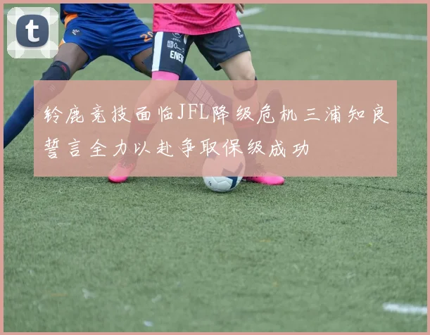 铃鹿竞技面临JFL降级危机三浦知良誓言全力以赴争取保级成功