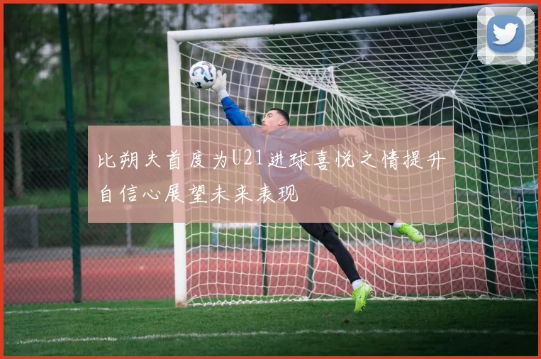 比朔夫首度为U21进球喜悦之情提升自信心展望未来表现