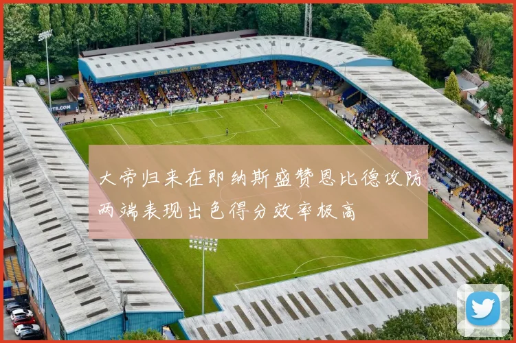 大帝归来在即纳斯盛赞恩比德攻防两端表现出色得分效率极高