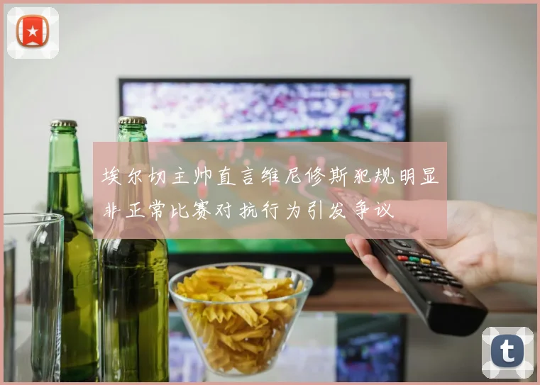 埃尔切主帅直言维尼修斯犯规明显非正常比赛对抗行为引发争议