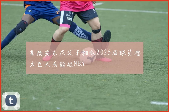 基扬安东尼父子相似2025届球员潜力巨大或能进NBA