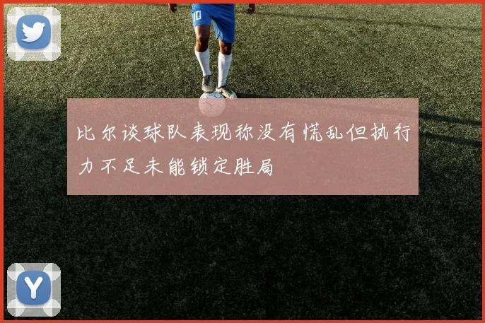 比尔谈球队表现称没有慌乱但执行力不足未能锁定胜局